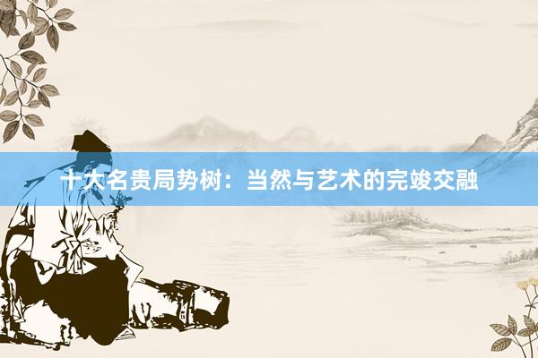 十大名贵局势树：当然与艺术的完竣交融
