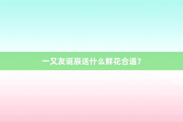 一又友诞辰送什么鲜花合适？